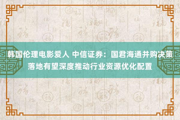 韩国伦理电影爱人 中信证券：国君海通并购决策落地有望深度推动行业资源优化配置