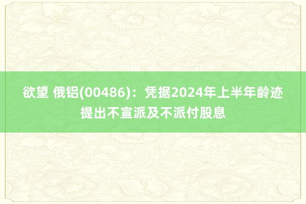 欲望 俄铝(00486)：凭据2024年上半年龄迹提出不宣派及不派付股息