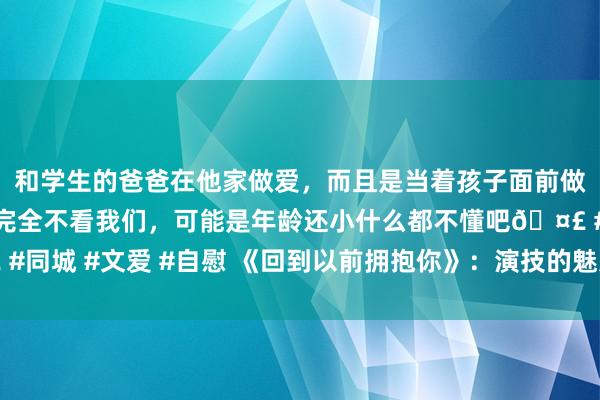 和学生的爸爸在他家做爱，而且是当着孩子面前做爱，太刺激了，孩子完全不看我们，可能是年龄还小什么都不懂吧🤣 #同城 #文爱 #自慰 《回到以前拥抱你》：演技的魅力，即是化陷落为神奇