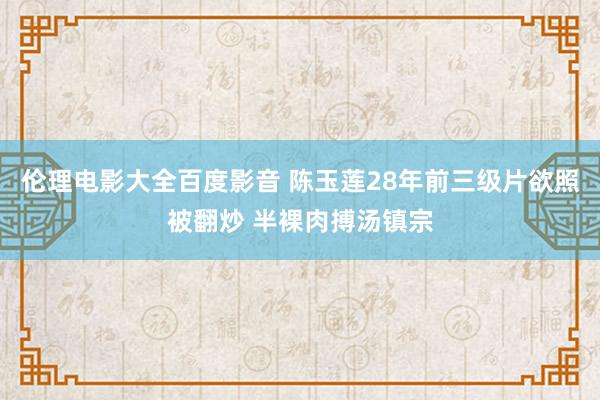 伦理电影大全百度影音 陈玉莲28年前三级片欲照被翻炒 半裸肉搏汤镇宗