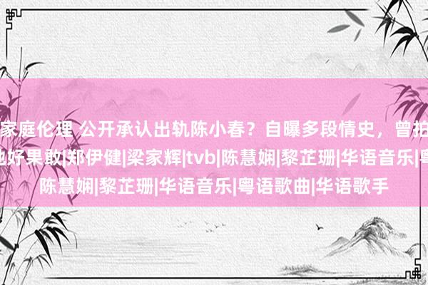 家庭伦理 公开承认出轨陈小春？自曝多段情史，曾拍三级片？网友：她好果敢|郑伊健|梁家辉|tvb|陈慧娴|黎芷珊|华语音乐|粤语歌曲|华语歌手