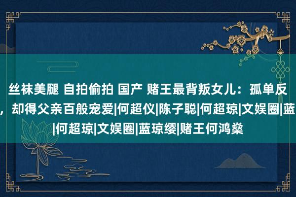 丝袜美腿 自拍偷拍 国产 赌王最背叛女儿：孤单反骨作念尽乖谬事，却得父亲百般宠爱|何超仪|陈子聪|何超琼|文娱圈|蓝琼缨|赌王何鸿燊