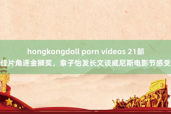 hongkongdoll porn videos 21部佳片角逐金狮奖，章子怡发长文谈威尼斯电影节感受