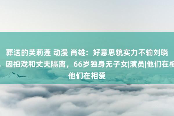 葬送的芙莉莲 动漫 肖雄：好意思貌实力不输刘晓庆，因拍戏和丈夫隔离，66岁独身无子女|演员|他们在相爱