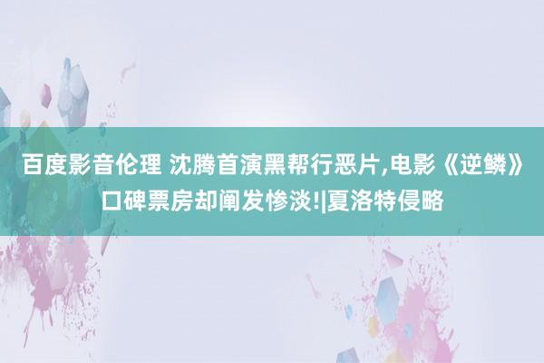 百度影音伦理 沈腾首演黑帮行恶片,电影《逆鳞》口碑票房却阐发惨淡!|夏洛特侵略