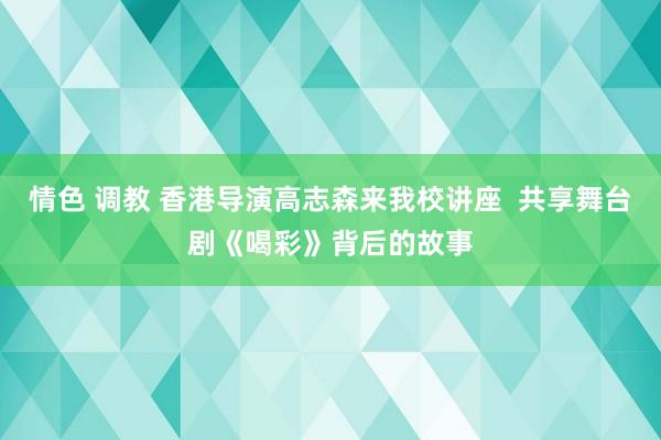 情色 调教 香港导演高志森来我校讲座  共享舞台剧《喝彩》背后的故事