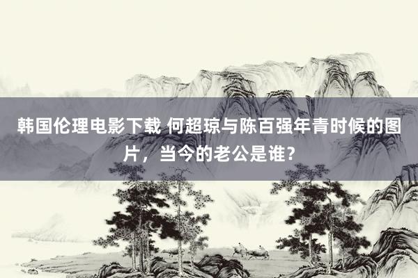 韩国伦理电影下载 何超琼与陈百强年青时候的图片，当今的老公是谁？