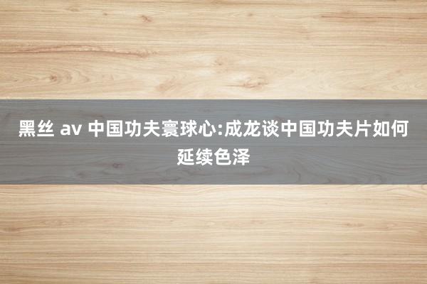 黑丝 av 中国功夫寰球心:成龙谈中国功夫片如何延续色泽