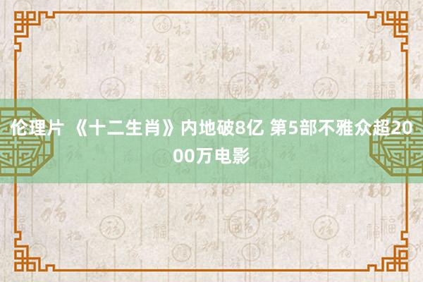 伦理片 《十二生肖》内地破8亿 第5部不雅众超2000万电影