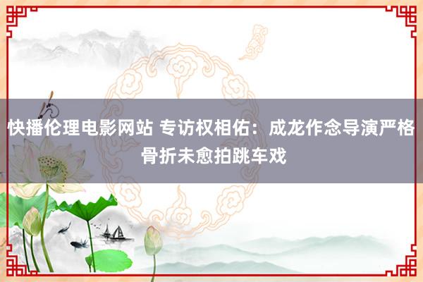 快播伦理电影网站 专访权相佑：成龙作念导演严格 骨折未愈拍跳车戏