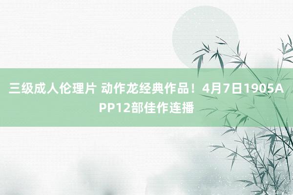 三级成人伦理片 动作龙经典作品！4月7日1905APP12部佳作连播