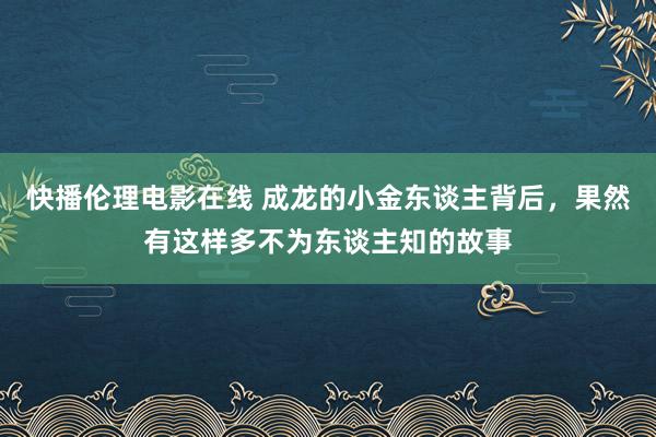 快播伦理电影在线 成龙的小金东谈主背后，果然有这样多不为东谈主知的故事