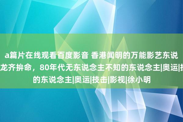 a篇片在线观看百度影音 香港闻明的万能影艺东说念主，拍戏比成龙齐拚命，80年代无东说念主不知的东说念主|奥运|技击|影视|徐小明