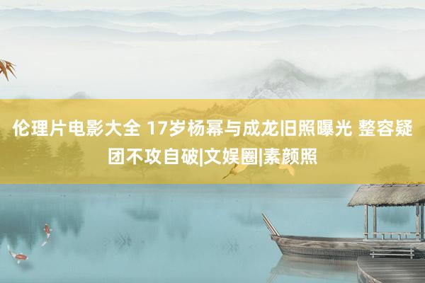 伦理片电影大全 17岁杨幂与成龙旧照曝光 整容疑团不攻自破|文娱圈|素颜照