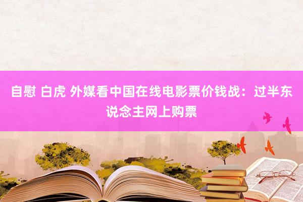 自慰 白虎 外媒看中国在线电影票价钱战：过半东说念主网上购票