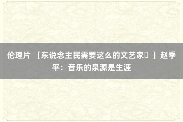 伦理片 【东说念主民需要这么的文艺家㊸】赵季平：音乐的泉源是生涯