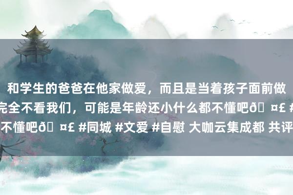 和学生的爸爸在他家做爱，而且是当着孩子面前做爱，太刺激了，孩子完全不看我们，可能是年龄还小什么都不懂吧🤣 #同城 #文爱 #自慰 大咖云集成都 共评影视佳作