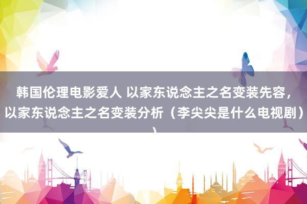 韩国伦理电影爱人 以家东说念主之名变装先容，以家东说念主之名变装分析（李尖尖是什么电视剧）