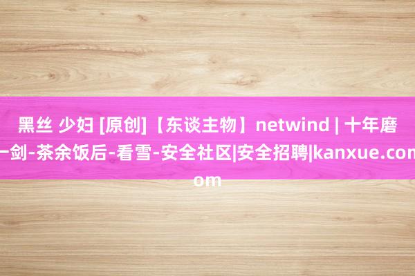 黑丝 少妇 [原创]【东谈主物】netwind | 十年磨一剑-茶余饭后-看雪-安全社区|安全招聘|kanxue.com