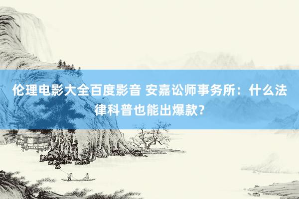 伦理电影大全百度影音 安嘉讼师事务所：什么法律科普也能出爆款？