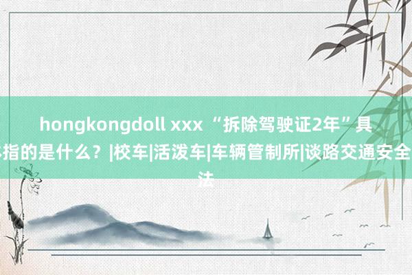 hongkongdoll xxx “拆除驾驶证2年”具体指的是什么？|校车|活泼车|车辆管制所|谈路交通安全法