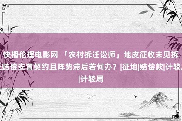 快播伦理电影网 「农村拆迁讼师」地皮征收未见拆迁赔偿安置契约且阵势滞后若何办？|征地|赔偿款|计较局