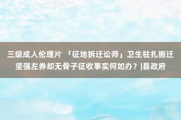 三级成人伦理片 「征地拆迁讼师」卫生驻扎搬迁坚强左券却无骨子征收事实何如办？|县政府