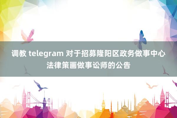 调教 telegram 对于招募隆阳区政务做事中心法律策画做事讼师的公告