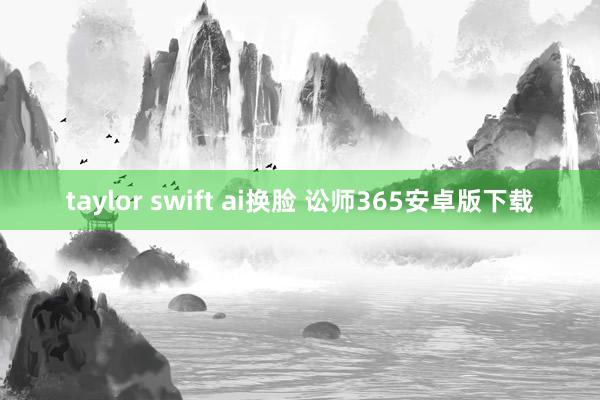 taylor swift ai换脸 讼师365安卓版下载