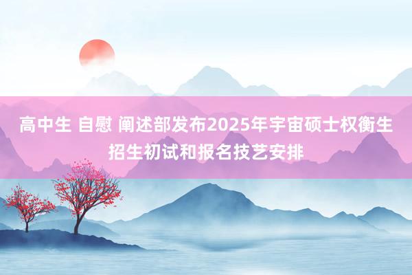 高中生 自慰 阐述部发布2025年宇宙硕士权衡生招生初试和报名技艺安排