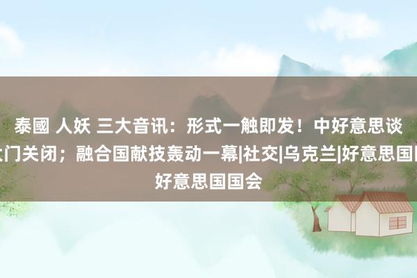 泰國 人妖 三大音讯：形式一触即发！中好意思谈判大门关闭；融合国献技轰动一幕|社交|乌克兰|好意思国国会