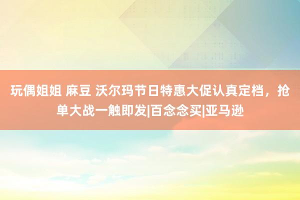 玩偶姐姐 麻豆 沃尔玛节日特惠大促认真定档，抢单大战一触即发|百念念买|亚马逊