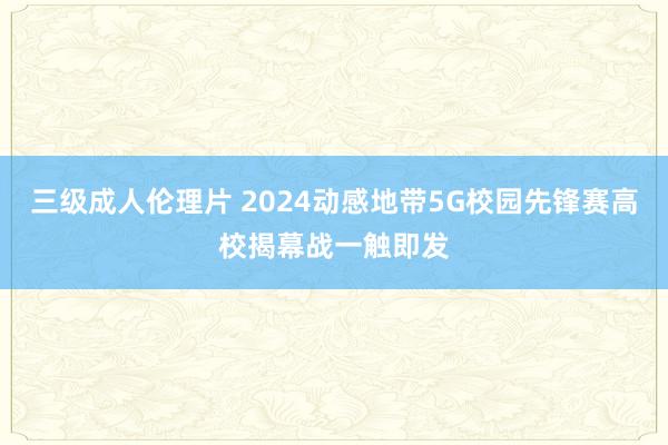 三级成人伦理片 2024动感地带5G校园先锋赛高校揭幕战一触即发