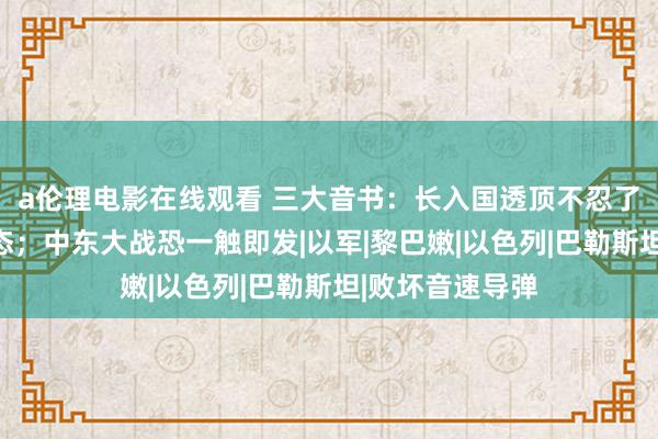 a伦理电影在线观看 三大音书：长入国透顶不忍了！中方铿锵表态；中东大战恐一触即发|以军|黎巴嫩|以色列|巴勒斯坦|败坏音速导弹