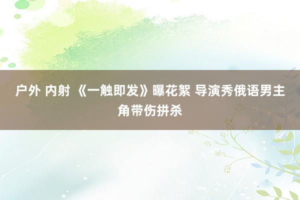 户外 内射 《一触即发》曝花絮 导演秀俄语男主角带伤拼杀