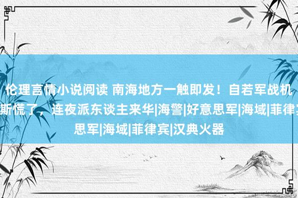 伦理言情小说阅读 南海地方一触即发！自若军战机现身，马科斯慌了，连夜派东谈主来华|海警|好意思军|海域|菲律宾|汉典火器