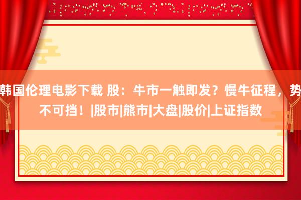 韩国伦理电影下载 股：牛市一触即发？慢牛征程，势不可挡！|股市|熊市|大盘|股价|上证指数