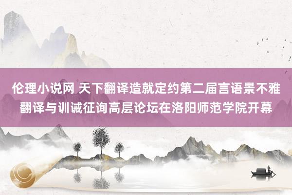 伦理小说网 天下翻译造就定约第二届言语景不雅翻译与训诫征询高层论坛在洛阳师范学院开幕