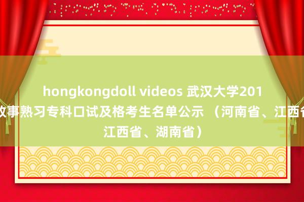 hongkongdoll videos 武汉大学2013年念念想政事熟习专科口试及格考生名单公示 （河南省、江西省、湖南省）