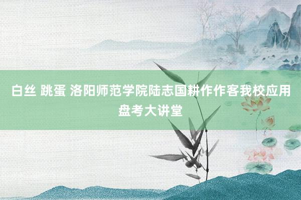 白丝 跳蛋 洛阳师范学院陆志国耕作作客我校应用盘考大讲堂