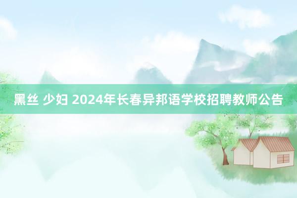 黑丝 少妇 2024年长春异邦语学校招聘教师公告