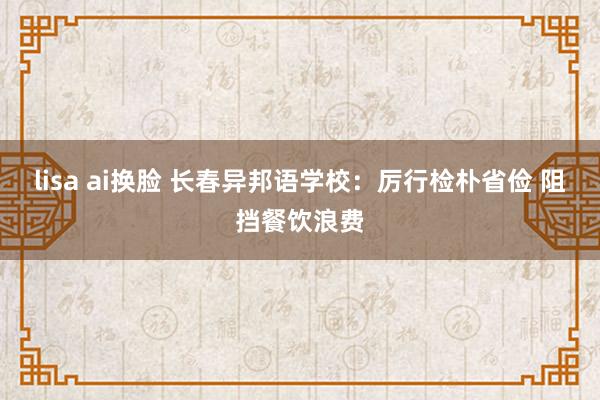 lisa ai换脸 长春异邦语学校：厉行检朴省俭 阻挡餐饮浪费