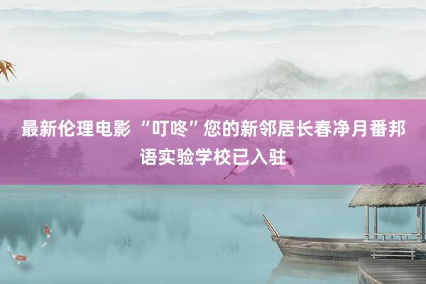 最新伦理电影 “叮咚”您的新邻居长春净月番邦语实验学校已入驻