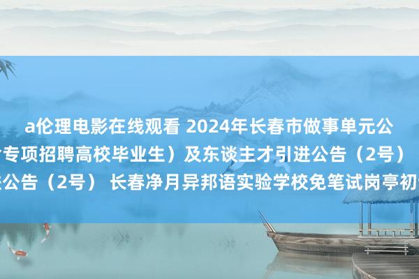 a伦理电影在线观看 2024年长春市做事单元公开招聘使命主谈主员（含专项招聘高校毕业生）及东谈主才引进公告（2号） 长春净月异邦语实验学校免笔试岗亭初试筛选奉告