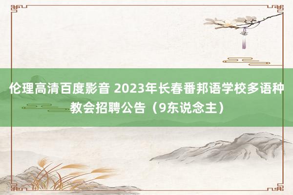 伦理高清百度影音 2023年长春番邦语学校多语种教会招聘公告（9东说念主）