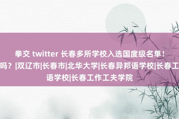 拳交 twitter 长春多所学校入选国度级名单！有你的母校吗？|双辽市|长春市|北华大学|长春异邦语学校|长春工作工夫学院