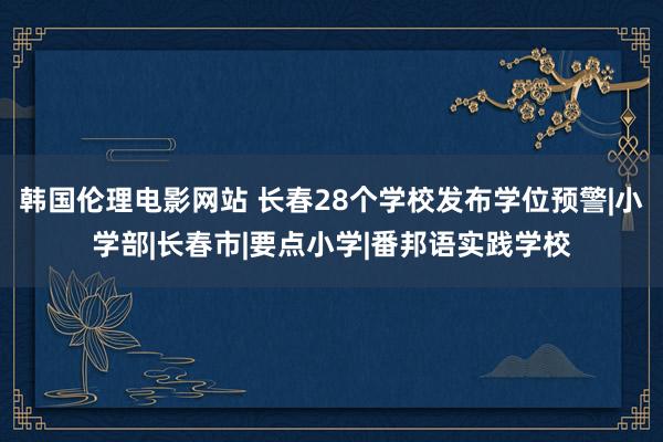 韩国伦理电影网站 长春28个学校发布学位预警|小学部|长春市|要点小学|番邦语实践学校